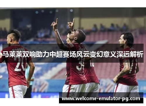 马莱莱双响助力中超赛场风云变幻意义深远解析 马莱莱双响助力中超赛场风云变幻意义深远解析