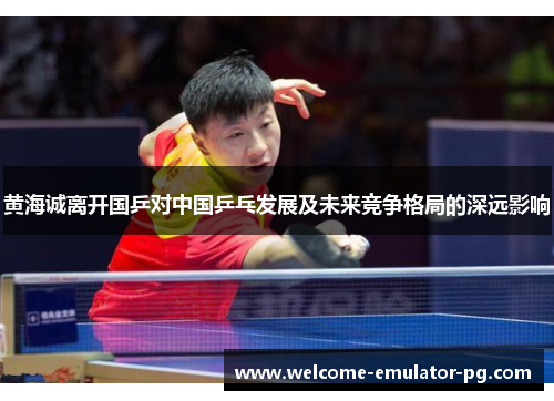 黄海诚离开国乒对中国乒乓发展及未来竞争格局的深远影响 黄海诚离开国乒对中国乒乓发展及未来竞争格局的深远影响