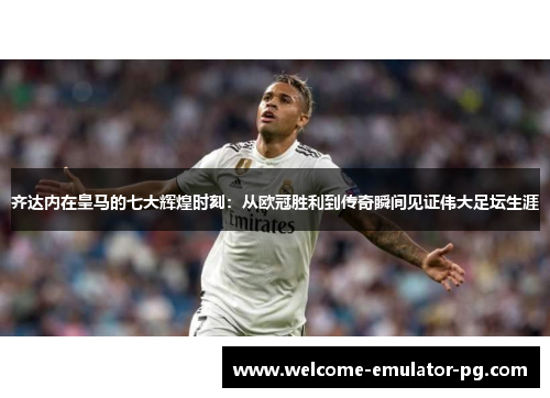 齐达内在皇马的七大辉煌时刻:从欧冠胜利到传奇瞬间见证伟大足坛生涯 齐达内在皇马的七大辉煌时刻:从欧冠胜利到传奇瞬间见证伟大足坛生涯