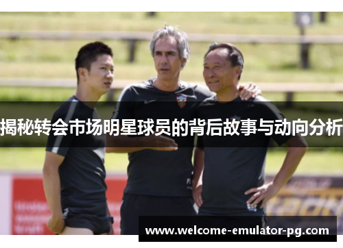 揭秘转会市场明星球员的背后故事与动向分析 揭秘转会市场明星球员的背后故事与动向分析