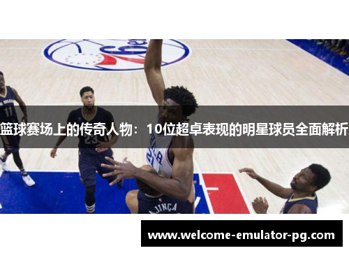 篮球赛场上的传奇人物:10位超卓表现的明星球员全面解析 篮球赛场上的传奇人物:10位超卓表现的明星球员全面解析