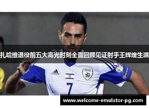 扎哈维退役前五大高光时刻全面回顾见证射手王辉煌生涯 扎哈维退役前五大高光时刻全面回顾见证射手王辉煌生涯