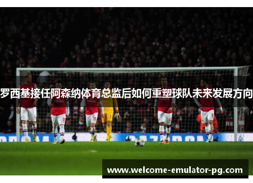 罗西基接任阿森纳体育总监后如何重塑球队未来发展方向 罗西基接任阿森纳体育总监后如何重塑球队未来发展方向