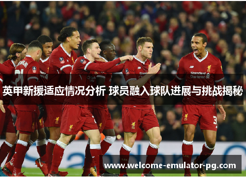英甲新援适应情况分析 球员融入球队进展与挑战揭秘 英甲新援适应情况分析 球员融入球队进展与挑战揭秘