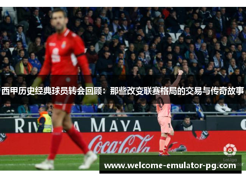 西甲历史经典球员转会回顾：那些改变联赛格局的交易与传奇故事