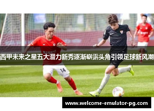 西甲未来之星五大潜力新秀逐渐崭露头角引领足球新风潮