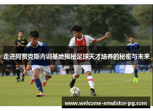 走进阿贾克斯青训基地揭秘足球天才培养的秘密与未来 走进阿贾克斯青训基地揭秘足球天才培养的秘密与未来