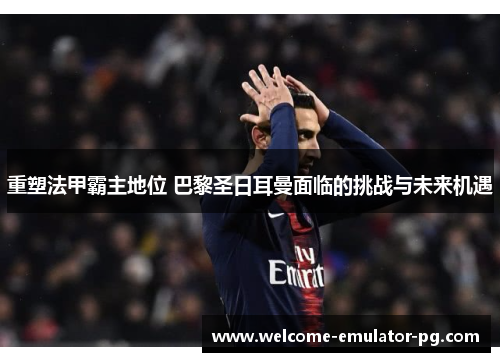 重塑法甲霸主地位 巴黎圣日耳曼面临的挑战与未来机遇 重塑法甲霸主地位 巴黎圣日耳曼面临的挑战与未来机遇
