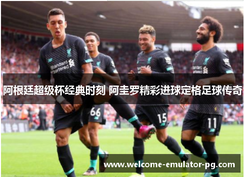 阿根廷超级杯经典时刻 阿圭罗精彩进球定格足球传奇 阿根廷超级杯经典时刻 阿圭罗精彩进球定格足球传奇