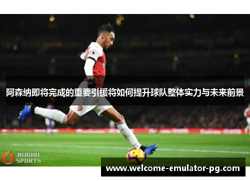 阿森纳即将完成的重要引援将如何提升球队整体实力与未来前景 阿森纳即将完成的重要引援将如何提升球队整体实力与未来前景