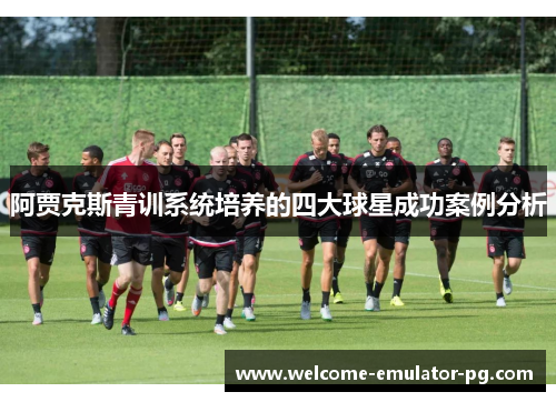 阿贾克斯青训系统培养的四大球星成功案例分析 阿贾克斯青训系统培养的四大球星成功案例分析