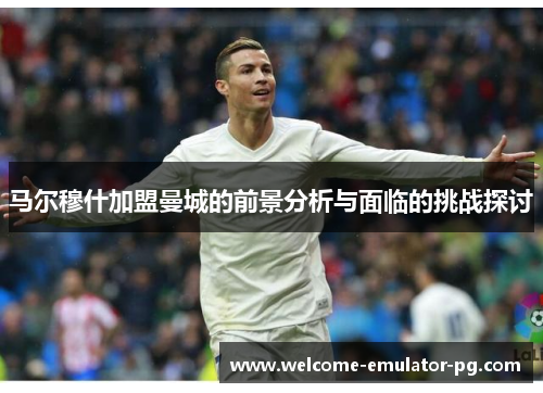 马尔穆什加盟曼城的前景分析与面临的挑战探讨 马尔穆什加盟曼城的前景分析与面临的挑战探讨