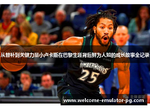 从替补到关键力量小卢卡斯在巴黎生涯背后鲜为人知的成长故事全记录