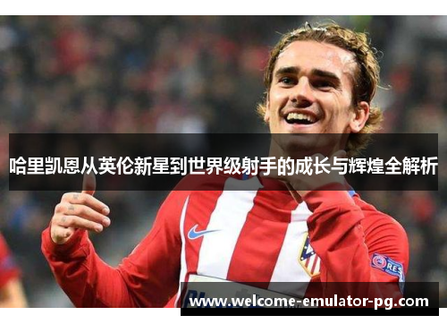 哈里凯恩从英伦新星到世界级射手的成长与辉煌全解析 哈里凯恩从英伦新星到世界级射手的成长与辉煌全解析