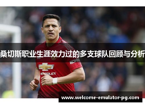 桑切斯职业生涯效力过的多支球队回顾与分析