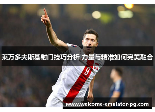 莱万多夫斯基射门技巧分析 力量与精准如何完美融合