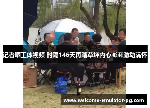 记者晒工体视频 时隔146天再踏草坪内心澎湃激动满怀